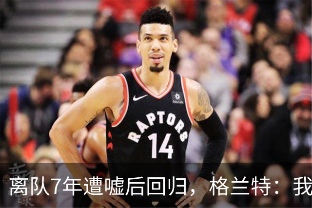 离队7年遭嘘后回归，格兰特：我成了“他们中的一个”